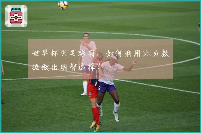 世界杯买足球前，如何利用比分数据做出明智选择？